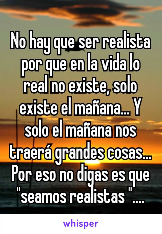 No hay que ser realista por que en la vida lo real no existe, solo existe el mañana... Y solo el mañana nos traerá grandes cosas... Por eso no digas es que "seamos realistas "....