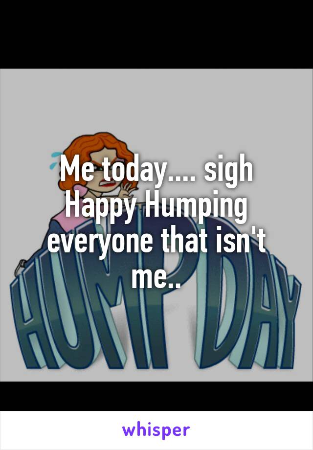 Me today.... sigh
Happy Humping everyone that isn't me..