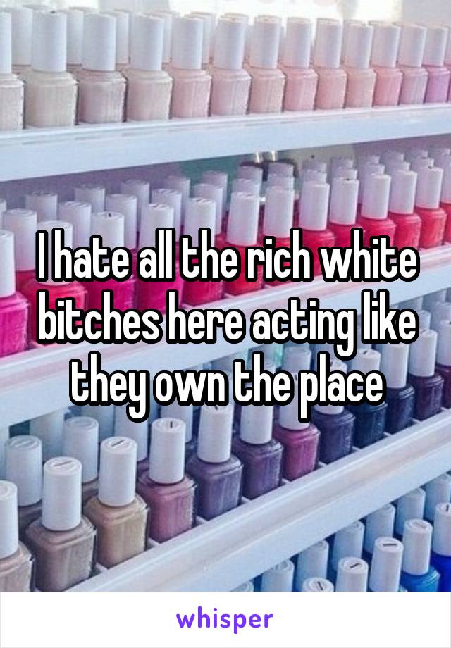 I hate all the rich white bitches here acting like they own the place