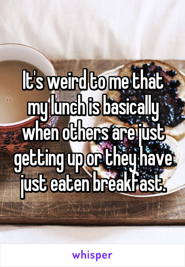 It's weird to me that my lunch is basically when others are just getting up or they have just eaten breakfast.