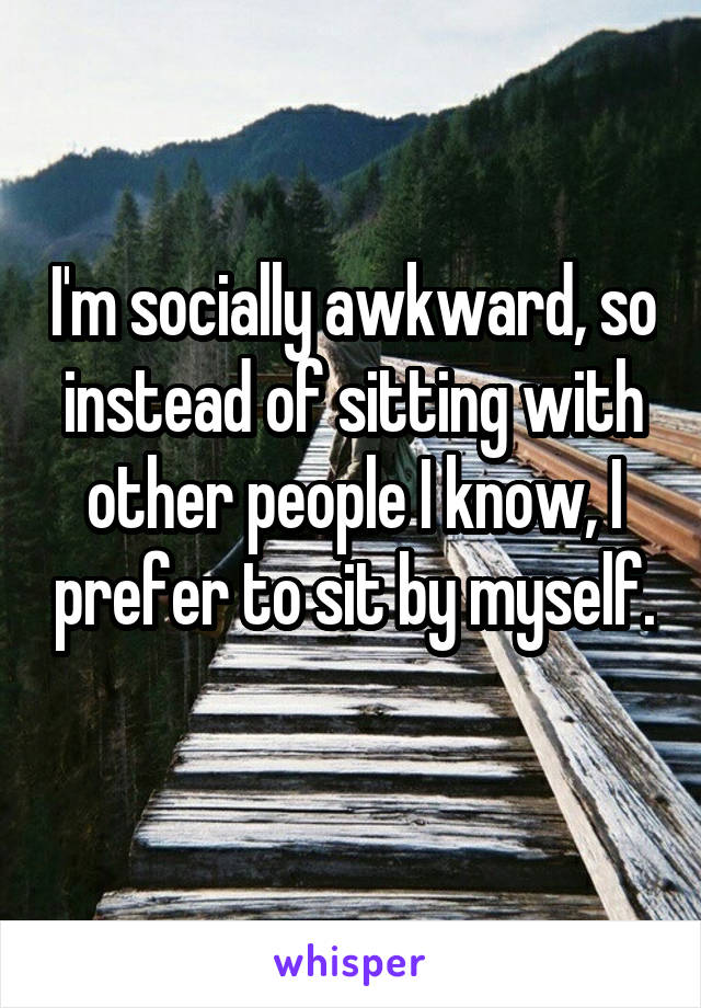 I'm socially awkward, so instead of sitting with other people I know, I prefer to sit by myself. 