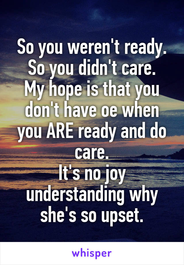 So you weren't ready. So you didn't care.
My hope is that you don't have oe when you ARE ready and do care.
It's no joy understanding why she's so upset.