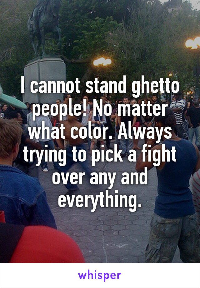 I cannot stand ghetto people! No matter what color. Always trying to pick a fight over any and everything.