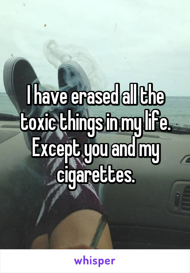 I have erased all the toxic things in my life. Except you and my cigarettes.