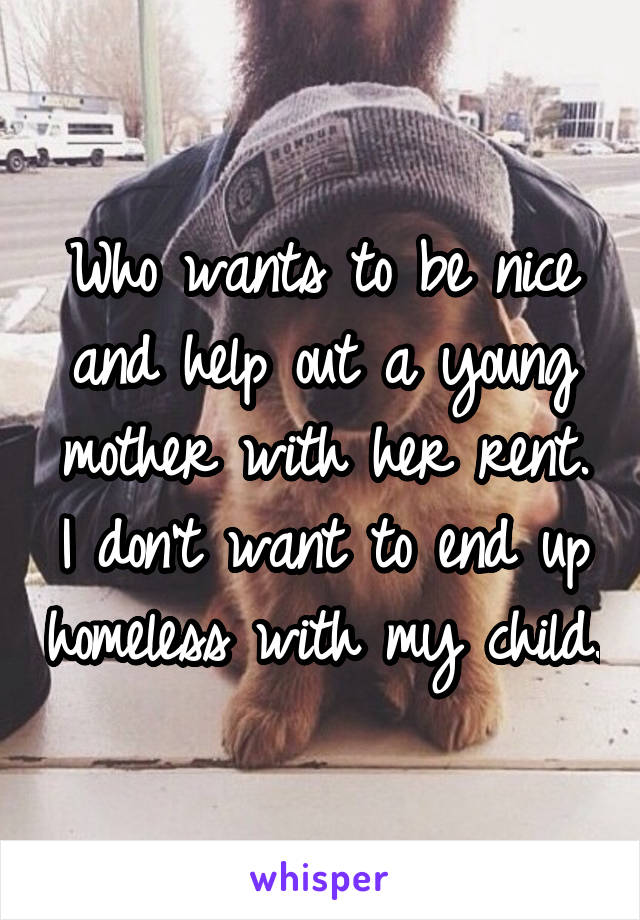 Who wants to be nice and help out a young mother with her rent. I don't want to end up homeless with my child.