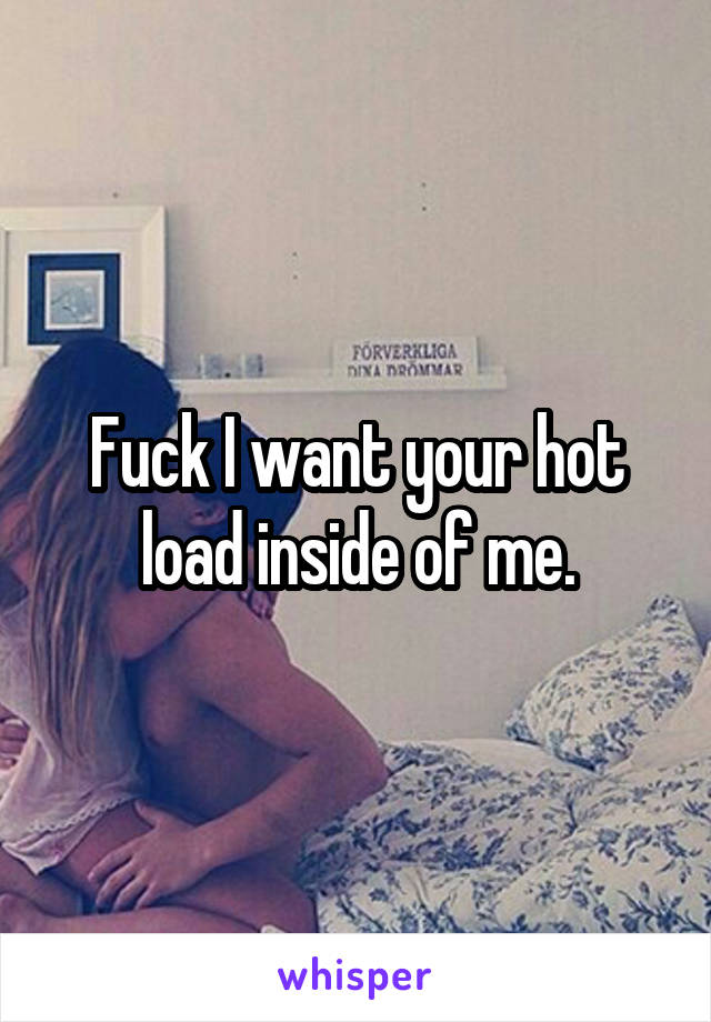 Fuck I want your hot load inside of me.