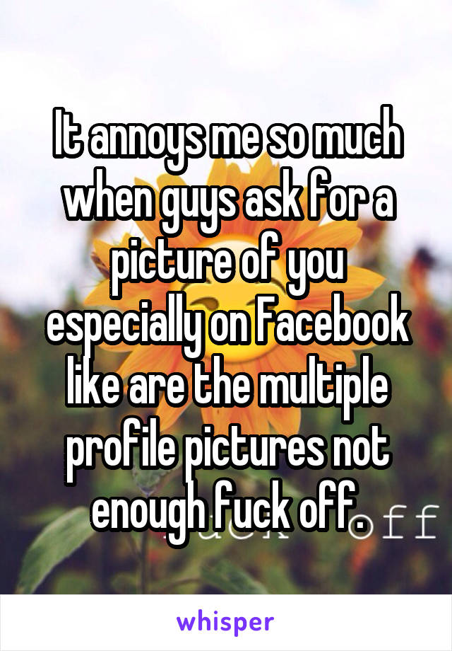 It annoys me so much when guys ask for a picture of you especially on Facebook like are the multiple profile pictures not enough fuck off.