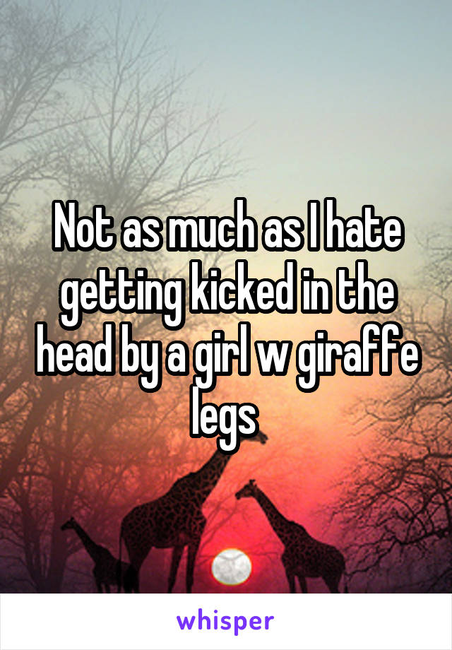 Not as much as I hate getting kicked in the head by a girl w giraffe legs 