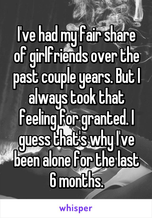 I've had my fair share of girlfriends over the past couple years. But I always took that feeling for granted. I guess that's why I've been alone for the last 6 months.