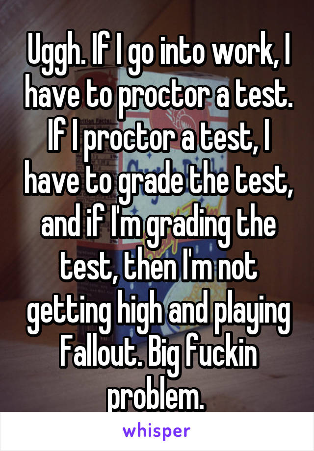 Uggh. If I go into work, I have to proctor a test. If I proctor a test, I have to grade the test, and if I'm grading the test, then I'm not getting high and playing Fallout. Big fuckin problem. 