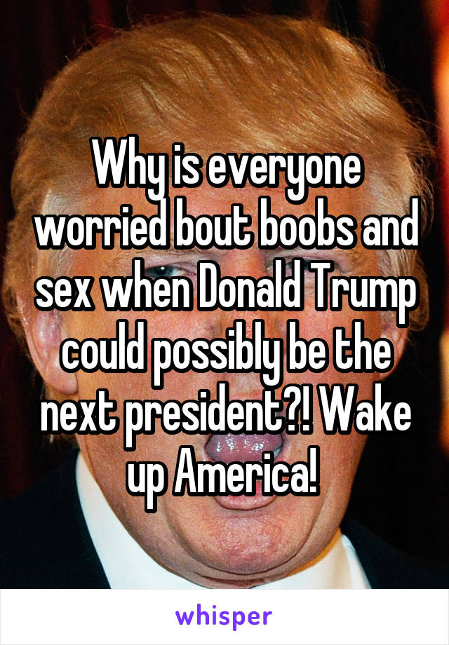 Why is everyone worried bout boobs and sex when Donald Trump could possibly be the next president?! Wake up America! 