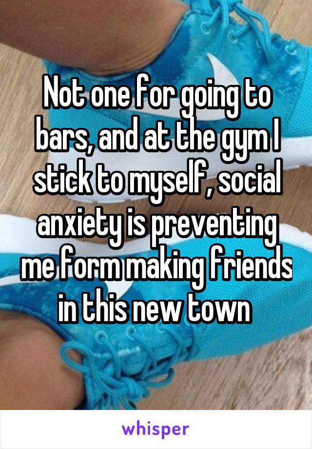 Not one for going to bars, and at the gym I stick to myself, social anxiety is preventing me form making friends in this new town 
