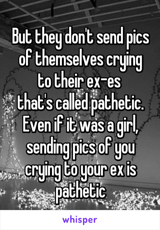 But they don't send pics of themselves crying to their ex-es 
that's called pathetic.
Even if it was a girl, sending pics of you crying to your ex is pathetic
