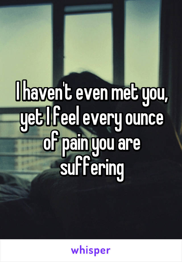 I haven't even met you, yet I feel every ounce of pain you are suffering