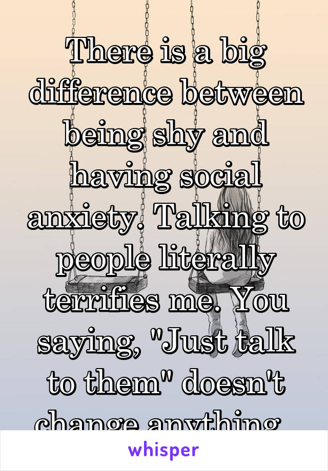 There is a big difference between being shy and having social anxiety. Talking to people literally terrifies me. You saying, "Just talk to them" doesn't change anything. 