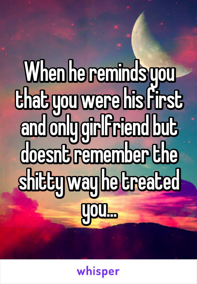 When he reminds you that you were his first and only girlfriend but doesnt remember the shitty way he treated you...