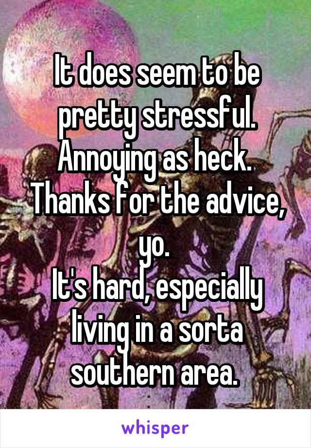 It does seem to be pretty stressful. Annoying as heck. 
Thanks for the advice, yo. 
It's hard, especially living in a sorta southern area. 