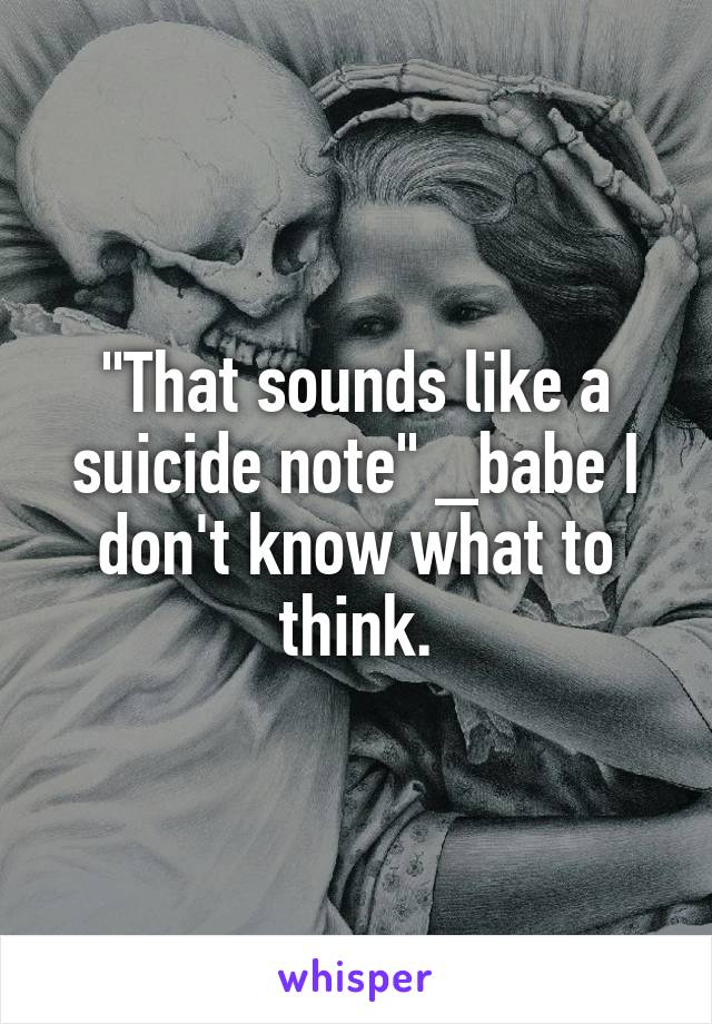 "That sounds like a suicide note" _babe I don't know what to think.