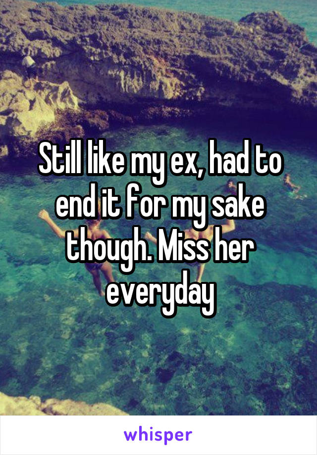 Still like my ex, had to end it for my sake though. Miss her everyday