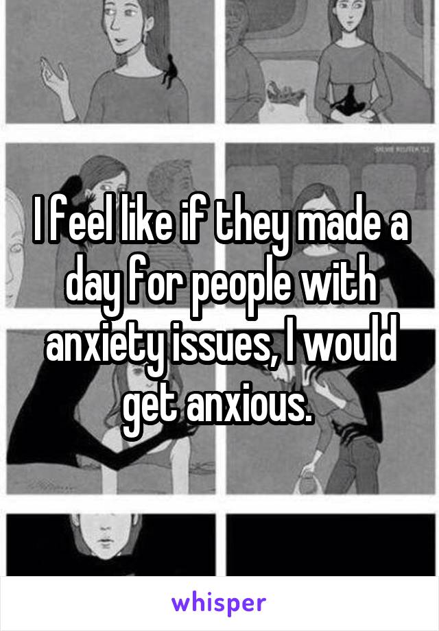 I feel like if they made a day for people with anxiety issues, I would get anxious. 