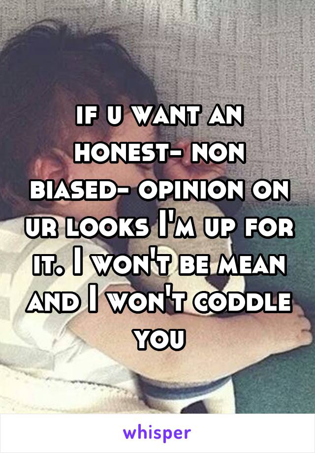 if u want an honest- non biased- opinion on ur looks I'm up for it. I won't be mean and I won't coddle you