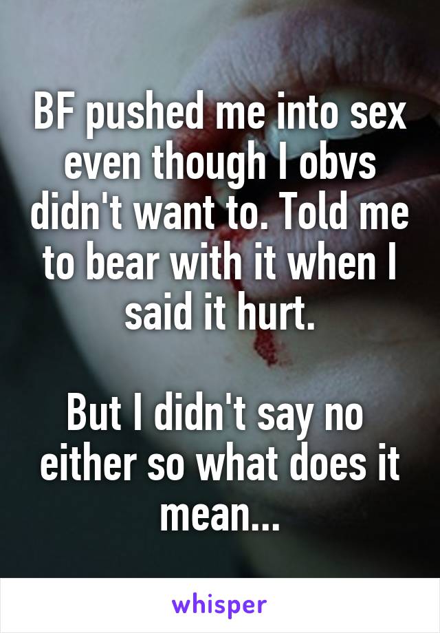 BF pushed me into sex even though I obvs didn't want to. Told me to bear with it when I said it hurt.

But I didn't say no 
either so what does it mean...