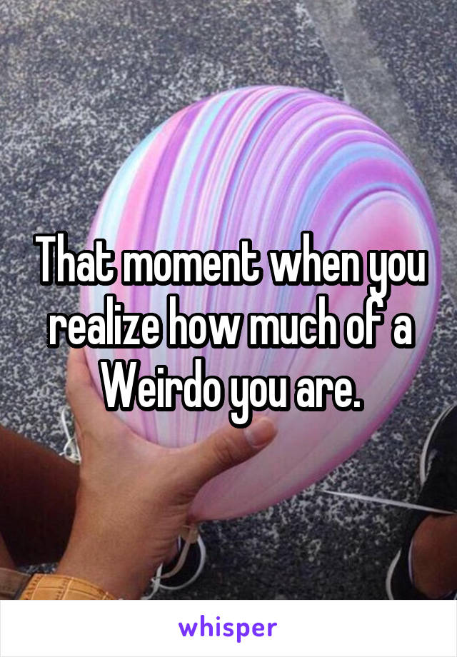 That moment when you realize how much of a Weirdo you are.