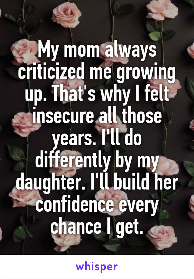 My mom always criticized me growing up. That's why I felt insecure all those years. I'll do differently by my daughter. I'll build her confidence every chance I get.