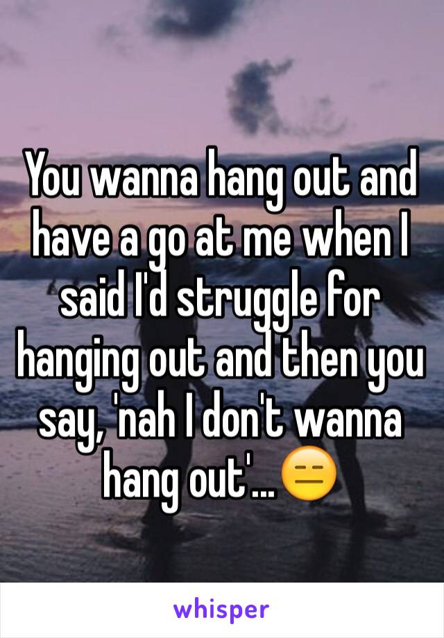 You wanna hang out and have a go at me when I said I'd struggle for hanging out and then you say, 'nah I don't wanna hang out'...😑