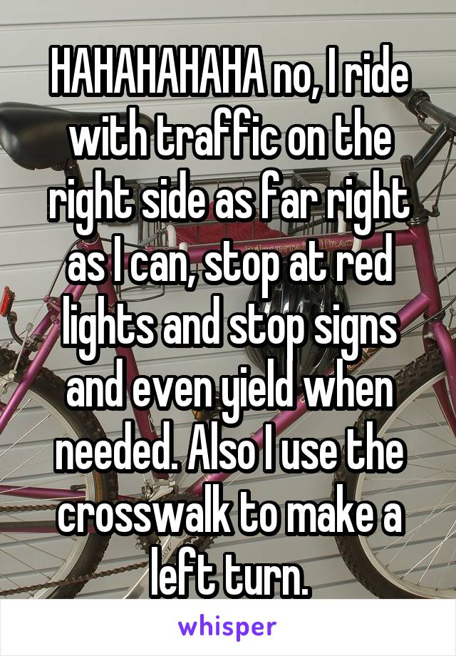 HAHAHAHAHA no, I ride with traffic on the right side as far right as I can, stop at red lights and stop signs and even yield when needed. Also I use the crosswalk to make a left turn.