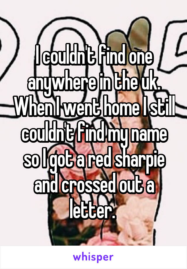 I couldn't find one anywhere in the uk. When I went home I still couldn't find my name so I got a red sharpie and crossed out a letter. 