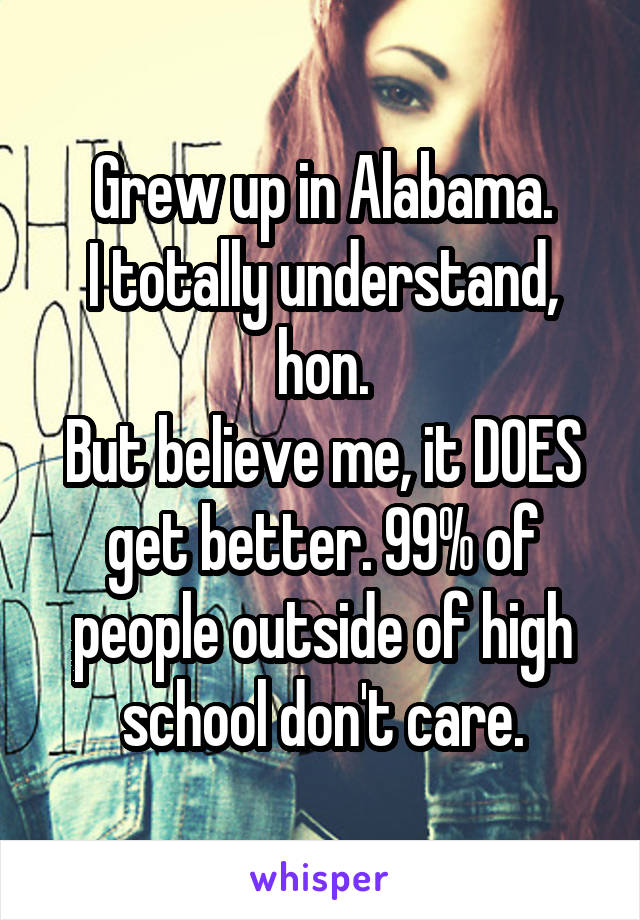 Grew up in Alabama.
I totally understand, hon.
But believe me, it DOES get better. 99% of people outside of high school don't care.