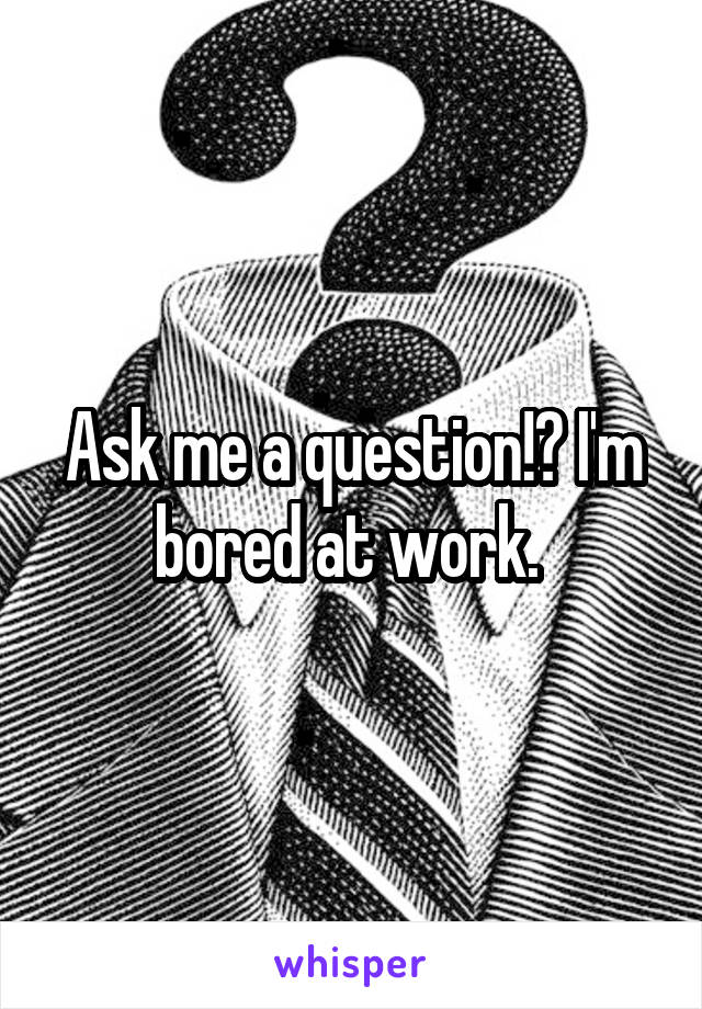 Ask me a question!? I'm bored at work. 