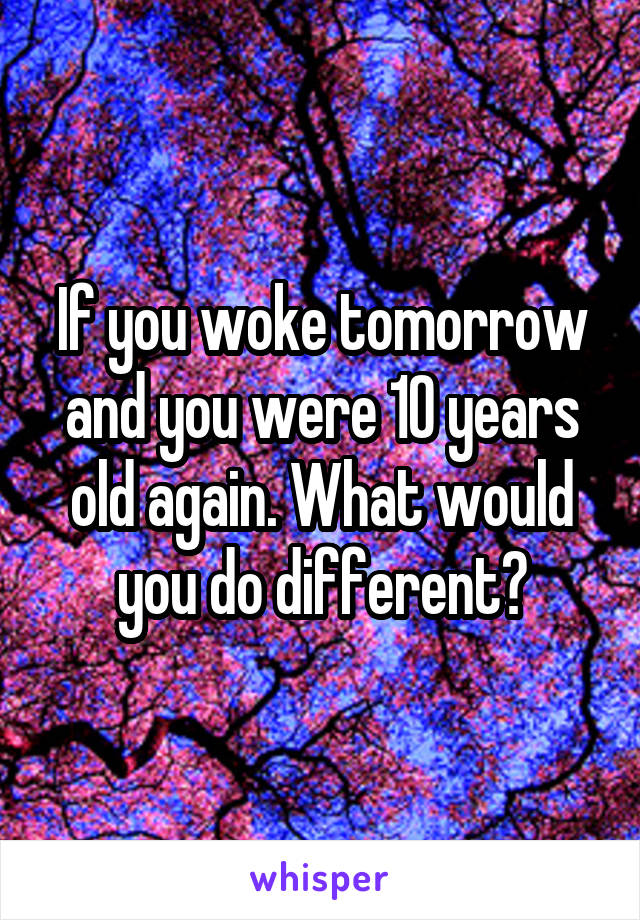 If you woke tomorrow and you were 10 years old again. What would you do different?