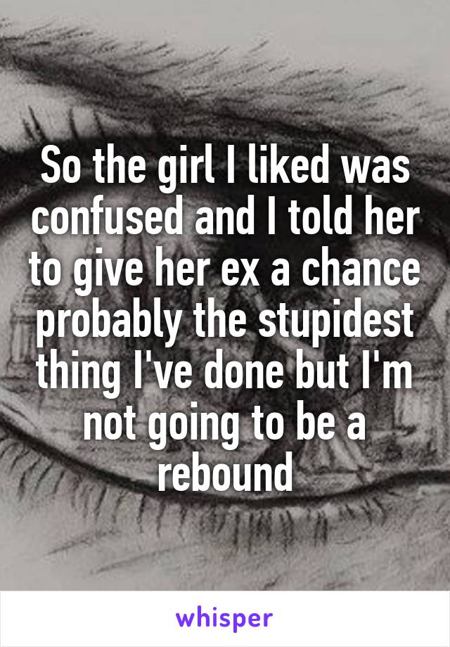 So the girl I liked was confused and I told her to give her ex a chance probably the stupidest thing I've done but I'm not going to be a rebound