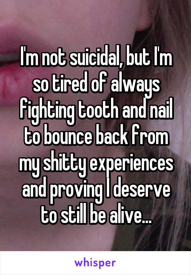 I'm not suicidal, but I'm so tired of always fighting tooth and nail to bounce back from my shitty experiences and proving I deserve to still be alive...