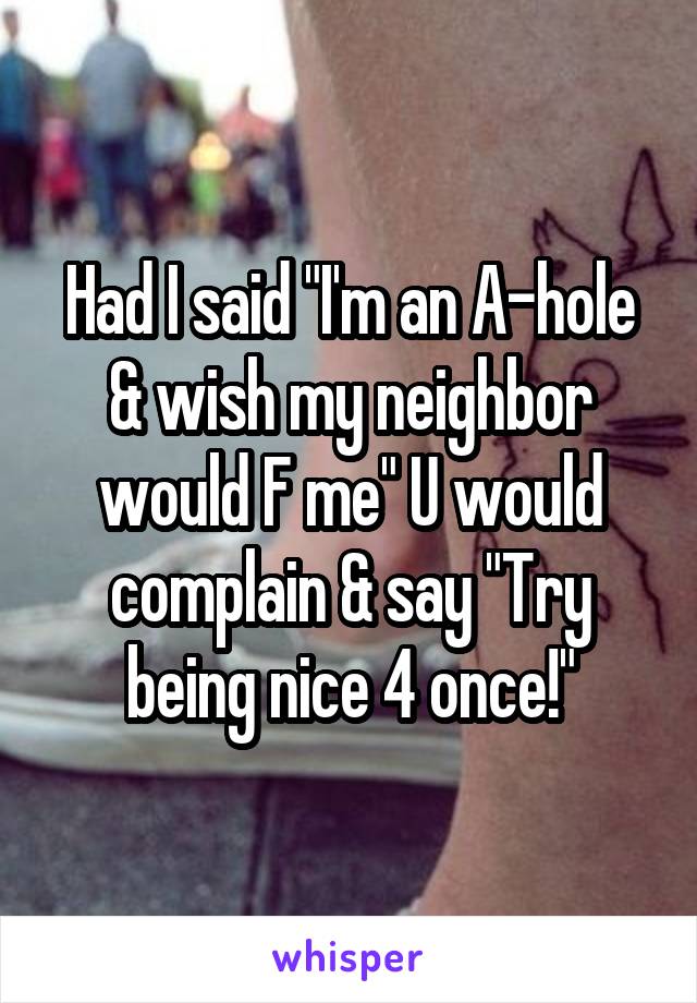 Had I said "I'm an A-hole & wish my neighbor would F me" U would complain & say "Try being nice 4 once!"