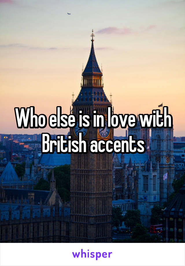 Who else is in love with British accents