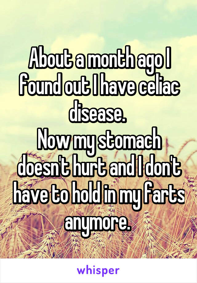 About a month ago I found out I have celiac disease. 
Now my stomach doesn't hurt and I don't have to hold in my farts anymore. 