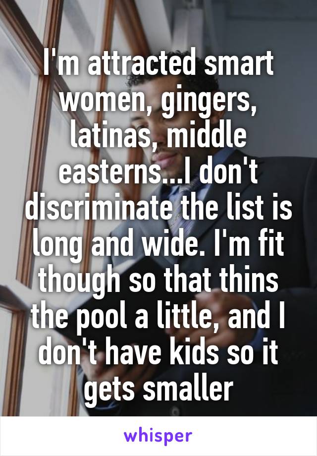 I'm attracted smart women, gingers, latinas, middle easterns...I don't discriminate the list is long and wide. I'm fit though so that thins the pool a little, and I don't have kids so it gets smaller