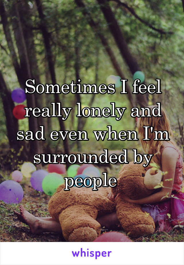 Sometimes I feel really lonely and sad even when I'm surrounded by people 