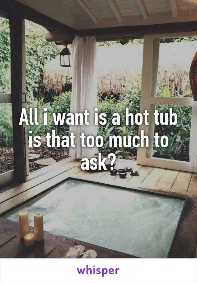 All i want is a hot tub is that too much to ask?