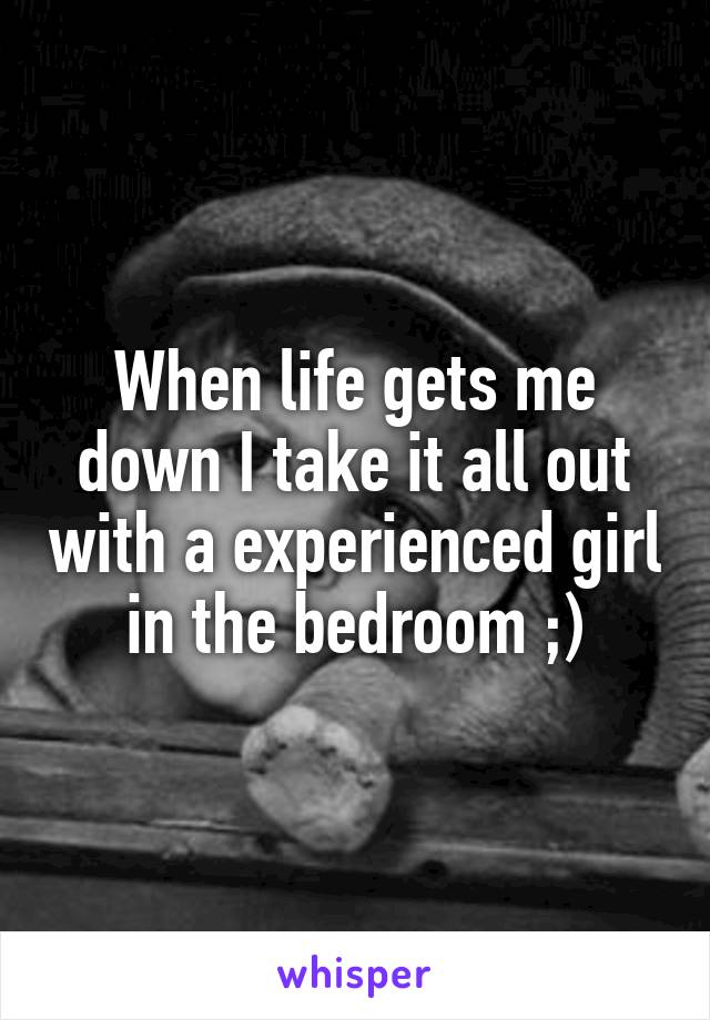 When life gets me down I take it all out with a experienced girl in the bedroom ;)