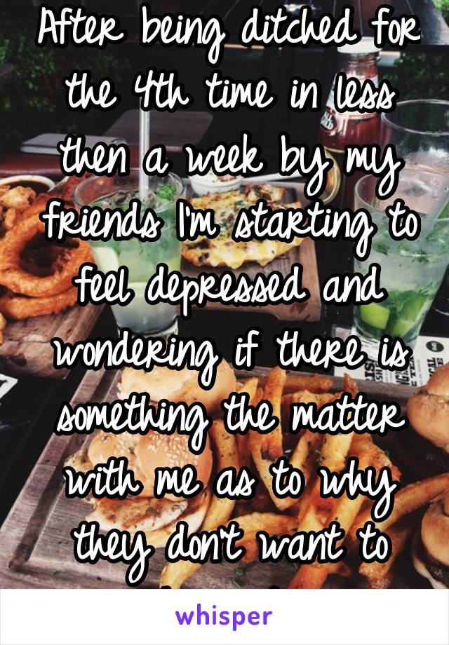 After being ditched for the 4th time in less then a week by my friends I'm starting to feel depressed and wondering if there is something the matter with me as to why they don't want to hangout 