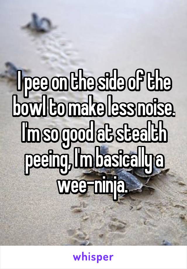 I pee on the side of the bowl to make less noise. I'm so good at stealth peeing, I'm basically a wee-ninja. 