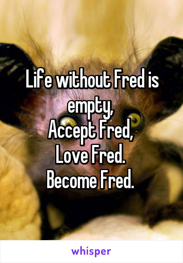 Life without Fred is empty, 
Accept Fred, 
Love Fred. 
Become Fred. 