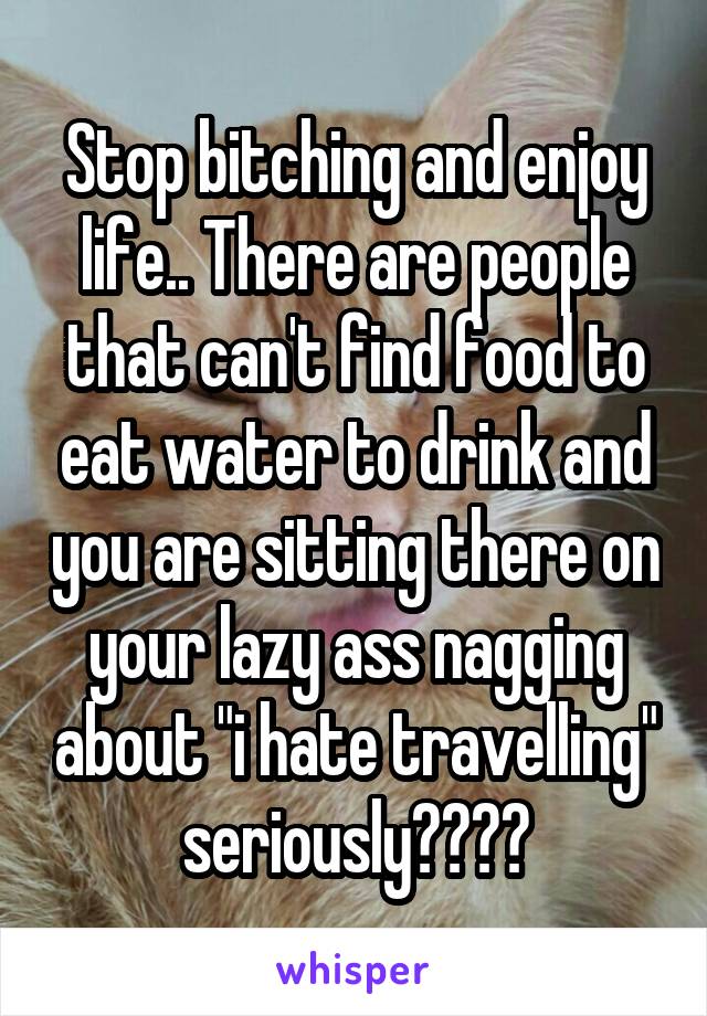 Stop bitching and enjoy life.. There are people that can't find food to eat water to drink and you are sitting there on your lazy ass nagging about "i hate travelling" seriously????