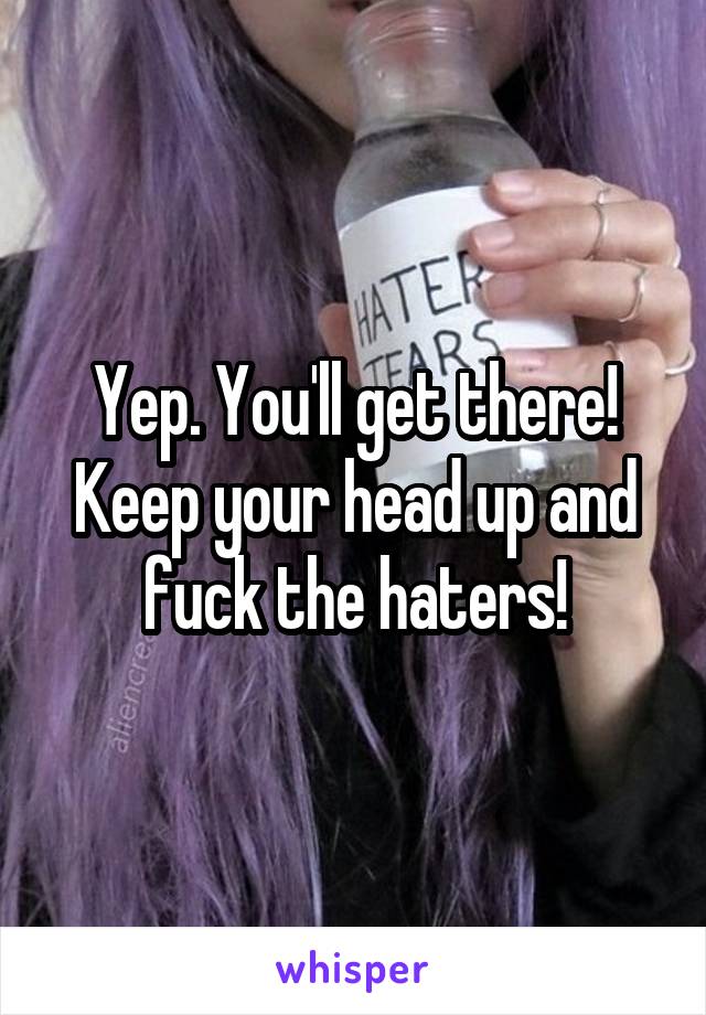 Yep. You'll get there! Keep your head up and fuck the haters!