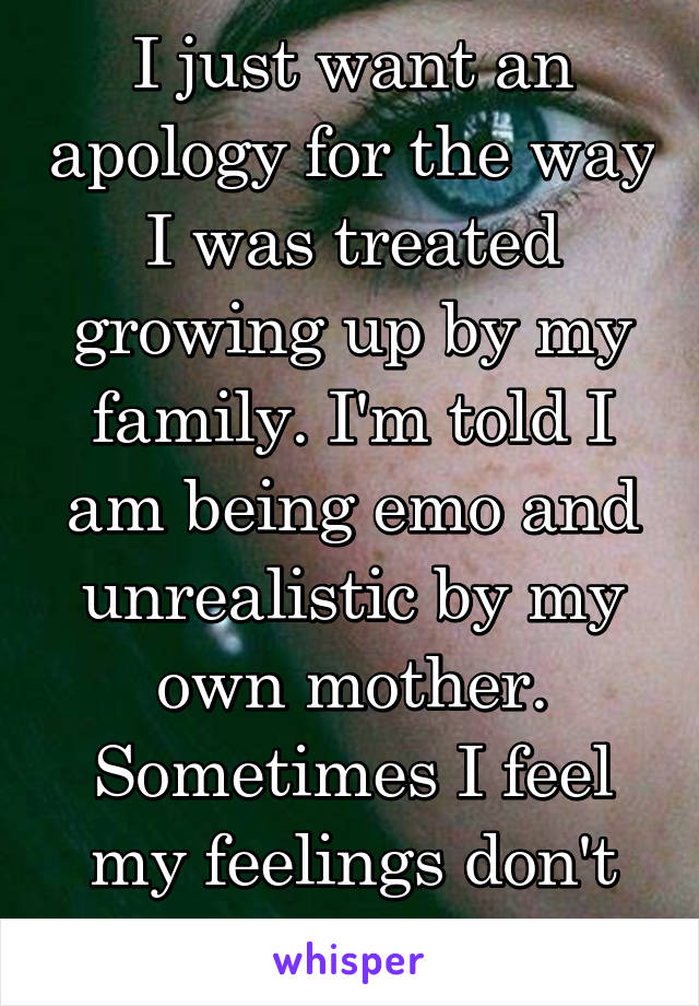 I just want an apology for the way I was treated growing up by my family. I'm told I am being emo and unrealistic by my own mother. Sometimes I feel my feelings don't matter.