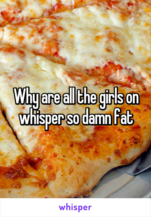 Why are all the girls on whisper so damn fat